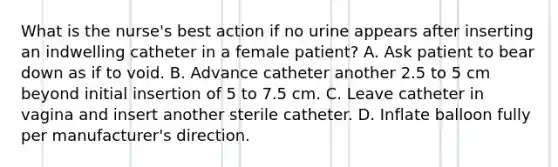 What is the nurse's best action if no urine appears after inserting an indwelling catheter in a female patient? A. Ask patient to bear down as if to void. B. Advance catheter another 2.5 to 5 cm beyond initial insertion of 5 to 7.5 cm. C. Leave catheter in vagina and insert another sterile catheter. D. Inflate balloon fully per manufacturer's direction.