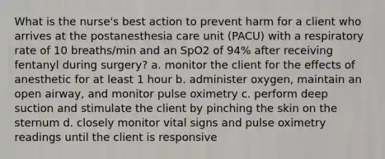 What is the nurse's best action to prevent harm for a client who arrives at the postanesthesia care unit (PACU) with a respiratory rate of 10 breaths/min and an SpO2 of 94% after receiving fentanyl during surgery? a. monitor the client for the effects of anesthetic for at least 1 hour b. administer oxygen, maintain an open airway, and monitor pulse oximetry c. perform deep suction and stimulate the client by pinching the skin on the sternum d. closely monitor vital signs and pulse oximetry readings until the client is responsive