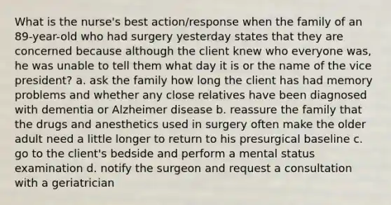 What is the nurse's best action/response when the family of an 89-year-old who had surgery yesterday states that they are concerned because although the client knew who everyone was, he was unable to tell them what day it is or the name of the vice president? a. ask the family how long the client has had memory problems and whether any close relatives have been diagnosed with dementia or Alzheimer disease b. reassure the family that the drugs and anesthetics used in surgery often make the older adult need a little longer to return to his presurgical baseline c. go to the client's bedside and perform a mental status examination d. notify the surgeon and request a consultation with a geriatrician