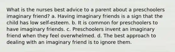 What is the nurses best advice to a parent about a preschoolers imaginary friend? a. Having imaginary friends is a sign that the child has low self-esteem. b. It is common for preschoolers to have imaginary friends. c. Preschoolers invent an imaginary friend when they feel overwhelmed. d. The best approach to dealing with an imaginary friend is to ignore them.