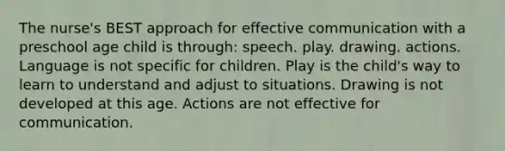 The nurse's BEST approach for effective communication with a preschool age child is through: speech. play. drawing. actions. Language is not specific for children. Play is the child's way to learn to understand and adjust to situations. Drawing is not developed at this age. Actions are not effective for communication.