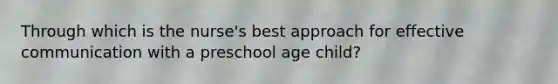 Through which is the nurse's best approach for effective communication with a preschool age child?