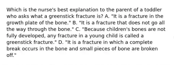 Which is the nurse's best explanation to the parent of a toddler who asks what a greenstick fracture is? A. "It is a fracture in the growth plate of the bone." B. "It is a fracture that does not go all the way through the bone." C. "Because children's bones are not fully developed, any fracture in a young child is called a greenstick fracture." D. "It is a fracture in which a complete break occurs in the bone and small pieces of bone are broken off."