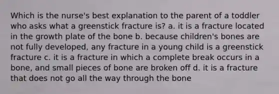 Which is the nurse's best explanation to the parent of a toddler who asks what a greenstick fracture is? a. it is a fracture located in the growth plate of the bone b. because children's bones are not fully developed, any fracture in a young child is a greenstick fracture c. it is a fracture in which a complete break occurs in a bone, and small pieces of bone are broken off d. it is a fracture that does not go all the way through the bone