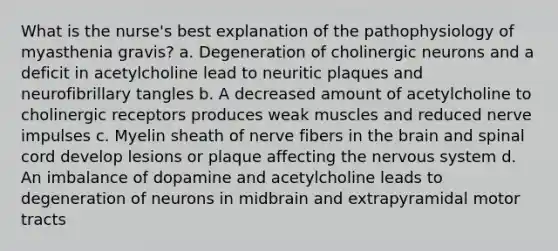 What is the nurse's best explanation of the pathophysiology of myasthenia gravis? a. Degeneration of cholinergic neurons and a deficit in acetylcholine lead to neuritic plaques and neurofibrillary tangles b. A decreased amount of acetylcholine to cholinergic receptors produces weak muscles and reduced nerve impulses c. Myelin sheath of nerve fibers in the brain and spinal cord develop lesions or plaque affecting the nervous system d. An imbalance of dopamine and acetylcholine leads to degeneration of neurons in midbrain and extrapyramidal motor tracts