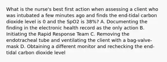 What is the nurse's best first action when assessing a client who was intubated a few minutes ago and finds the end-tidal carbon dioxide level is 0 and the SpO2 is 38%? A. Documenting the finding in the electronic health record as the only action B. Initiating the Rapid Response Team C. Removing the endotracheal tube and ventilating the client with a bag-valve-mask D. Obtaining a different monitor and rechecking the end-tidal carbon dioxide level