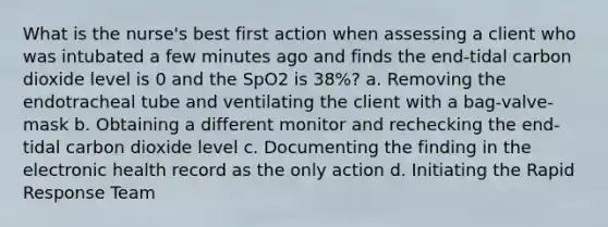 What is the nurse's best first action when assessing a client who was intubated a few minutes ago and finds the end-tidal carbon dioxide level is 0 and the SpO2 is 38%? a. Removing the endotracheal tube and ventilating the client with a bag-valve-mask b. Obtaining a different monitor and rechecking the end-tidal carbon dioxide level c. Documenting the finding in the electronic health record as the only action d. Initiating the Rapid Response Team