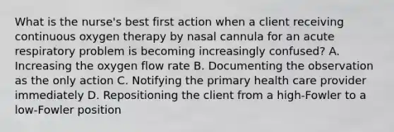 What is the nurse's best first action when a client receiving continuous oxygen therapy by nasal cannula for an acute respiratory problem is becoming increasingly confused? A. Increasing the oxygen flow rate B. Documenting the observation as the only action C. Notifying the primary health care provider immediately D. Repositioning the client from a high-Fowler to a low-Fowler position