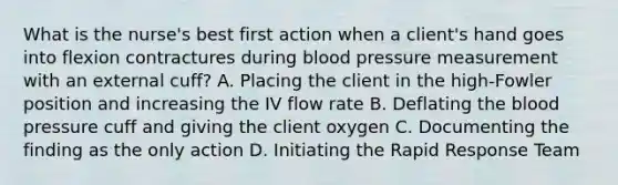 What is the nurse's best first action when a client's hand goes into flexion contractures during blood pressure measurement with an external cuff? A. Placing the client in the high-Fowler position and increasing the IV flow rate B. Deflating the blood pressure cuff and giving the client oxygen C. Documenting the finding as the only action D. Initiating the Rapid Response Team