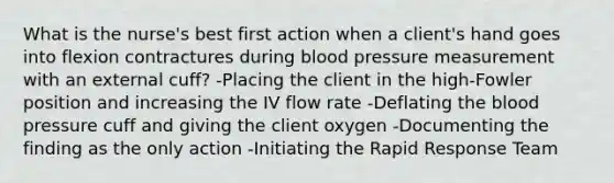 What is the nurse's best first action when a client's hand goes into flexion contractures during blood pressure measurement with an external cuff? -Placing the client in the high-Fowler position and increasing the IV flow rate -Deflating the blood pressure cuff and giving the client oxygen -Documenting the finding as the only action -Initiating the Rapid Response Team