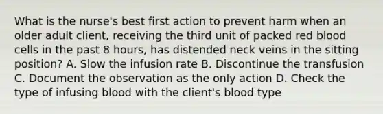 What is the nurse's best first action to prevent harm when an older adult client, receiving the third unit of packed red blood cells in the past 8 hours, has distended neck veins in the sitting position? A. Slow the infusion rate B. Discontinue the transfusion C. Document the observation as the only action D. Check the type of infusing blood with the client's blood type