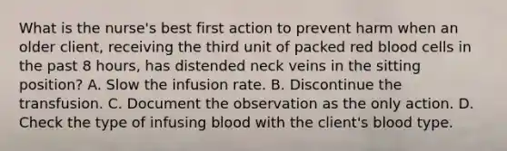 What is the nurse's best first action to prevent harm when an older client, receiving the third unit of packed red blood cells in the past 8 hours, has distended neck veins in the sitting position? A. Slow the infusion rate. B. Discontinue the transfusion. C. Document the observation as the only action. D. Check the type of infusing blood with the client's blood type.