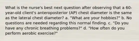 What is the nurse's best next question after observing that a 60-year-old client's anteroposterior (AP) chest diameter is the same as the lateral chest diameter? a. "What are your hobbies?" b. No questions are needed regarding this normal finding. c. "Do you have any chronic breathing problems?" d. "How often do you perform aerobic exercise?"