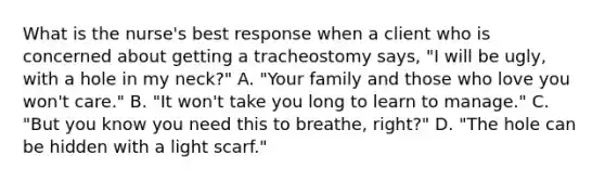 What is the nurse's best response when a client who is concerned about getting a tracheostomy says, "I will be ugly, with a hole in my neck?" A. "Your family and those who love you won't care." B. "It won't take you long to learn to manage." C. "But you know you need this to breathe, right?" D. "The hole can be hidden with a light scarf."