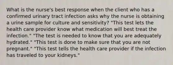 What is the nurse's best response when the client who has a confirmed urinary tract infection asks why the nurse is obtaining a urine sample for culture and sensitivity? "This test lets the health care provider know what medication will best treat the infection." "The test is needed to know that you are adequately hydrated." "This test is done to make sure that you are not pregnant." "This test tells the health care provider if the infection has traveled to your kidneys."