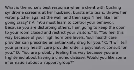 What is the nurse's best response when a client with Cushing syndrome screams at her husband, bursts into tears, throws her water pitcher against the wall, and then says "I feel like I am going crazy"? A. "You must learn to control your behavior. Because you are disturbing others, I am going to keep the door to your room closed and restrict your visitors." B. "You feel this way because of your high hormone levels. Your health care provider can prescribe an antianxiety drug for you." C. "I will tell your primary health care provider order a psychiatric consult for you." D. "You are probably feeling this way because you are frightened about having a chronic disease. Would you like some information about a support group?"