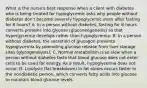 What is the nurse's best response when a client with diabetes who is being treated for hypoglycemic asks why people without diabetes don't become severely hypoglycemic even after fasting for 8 hours? A. In a person without diabetes, fasting for 8 hours converts proteins into glycose (gluconeogenesis) so that hypergycemia develops rather than hypoglycemia. B. In a person without diabetes, the secretion of glucagon prevents hypoglycemia by promoting glucose release from liver storage sites (glycogenolysis). C. Normal metabolism is so slow when a person without diabetes fasts that blood glucose does not enter cells to be used for energy. As a result, hypoglycemia does not occur. D. Lipolysis (fat breakdown) in fat stores occurs faster in the nondiabetic person, which converts fatty acids into glucose to maintain blood glucose levels.