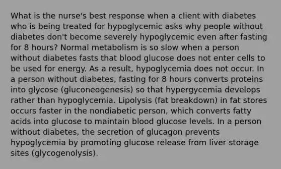 What is the nurse's best response when a client with diabetes who is being treated for hypoglycemic asks why people without diabetes don't become severely hypoglycemic even after fasting for 8 hours? Normal metabolism is so slow when a person without diabetes fasts that blood glucose does not enter cells to be used for energy. As a result, hypoglycemia does not occur. In a person without diabetes, fasting for 8 hours converts proteins into glycose (gluconeogenesis) so that hypergycemia develops rather than hypoglycemia. Lipolysis (fat breakdown) in fat stores occurs faster in the nondiabetic person, which converts fatty acids into glucose to maintain blood glucose levels. In a person without diabetes, the secretion of glucagon prevents hypoglycemia by promoting glucose release from liver storage sites (glycogenolysis).