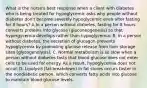 What is the nurse's best response when a client with diabetes who is being treated for hypoglycemic asks why people without diabetes don't become severely hypoglycemic even after fasting for 8 hours? A.In a person without diabetes, fasting for 8 hours converts proteins into glycose (gluconeogenesis) so that hypergycemia develops rather than hypoglycemia. B. In a person without diabetes, the secretion of glucagon prevents hypoglycemia by promoting glucose release from liver storage sites (glycogenolysis). C. Normal metabolism is so slow when a person without diabetes fasts that blood glucose does not enter cells to be used for energy. As a result, hypoglycemia does not occur. D. Lipolysis (fat breakdown) in fat stores occurs faster in the nondiabetic person, which converts fatty acids into glucose to maintain blood glucose levels.