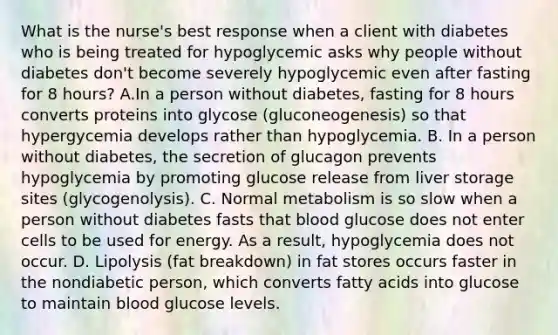 What is the nurse's best response when a client with diabetes who is being treated for hypoglycemic asks why people without diabetes don't become severely hypoglycemic even after fasting for 8 hours? A.In a person without diabetes, fasting for 8 hours converts proteins into glycose (gluconeogenesis) so that hypergycemia develops rather than hypoglycemia. B. In a person without diabetes, the secretion of glucagon prevents hypoglycemia by promoting glucose release from liver storage sites (glycogenolysis). C. Normal metabolism is so slow when a person without diabetes fasts that blood glucose does not enter cells to be used for energy. As a result, hypoglycemia does not occur. D. Lipolysis (fat breakdown) in fat stores occurs faster in the nondiabetic person, which converts fatty acids into glucose to maintain blood glucose levels.