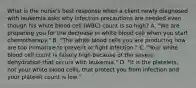 What is the nurse's best response when a client newly diagnosed with leukemia asks why infection precautions are needed even though his white blood cell (WBC) count is so high? A. "We are preparing you for the decrease in white blood cell when you start chemotherapy." B. "The white blood cells you are producing now are too immature to prevent or fight infection." C. "Your white blood cell count is falsely high because of the severe dehydration that occurs with leukemia." D. "It is the platelets, not your white blood cells, that protect you from infection and your platelet count is low."