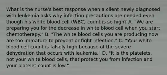 What is the nurse's best response when a client newly diagnosed with leukemia asks why infection precautions are needed even though his white blood cell (WBC) count is so high? A. "We are preparing you for the decrease in white blood cell when you start chemotherapy." B. "The white blood cells you are producing now are too immature to prevent or fight infection." C. "Your white blood cell count is falsely high because of the severe dehydration that occurs with leukemia." D. "It is the platelets, not your white blood cells, that protect you from infection and your platelet count is low."