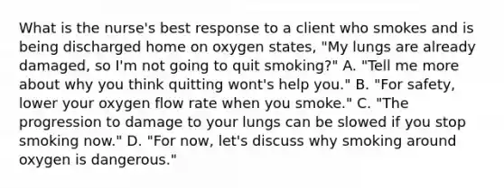 What is the nurse's best response to a client who smokes and is being discharged home on oxygen states, "My lungs are already damaged, so I'm not going to quit smoking?" A. "Tell me more about why you think quitting wont's help you." B. "For safety, lower your oxygen flow rate when you smoke." C. "The progression to damage to your lungs can be slowed if you stop smoking now." D. "For now, let's discuss why smoking around oxygen is dangerous."