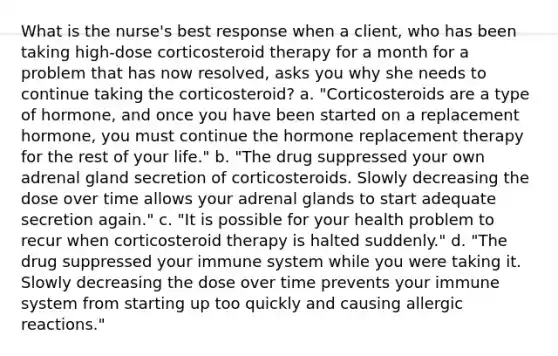 What is the nurse's best response when a client, who has been taking high-dose corticosteroid therapy for a month for a problem that has now resolved, asks you why she needs to continue taking the corticosteroid? a. "Corticosteroids are a type of hormone, and once you have been started on a replacement hormone, you must continue the hormone replacement therapy for the rest of your life." b. "The drug suppressed your own adrenal gland secretion of corticosteroids. Slowly decreasing the dose over time allows your adrenal glands to start adequate secretion again." c. "It is possible for your health problem to recur when corticosteroid therapy is halted suddenly." d. "The drug suppressed your immune system while you were taking it. Slowly decreasing the dose over time prevents your immune system from starting up too quickly and causing allergic reactions."