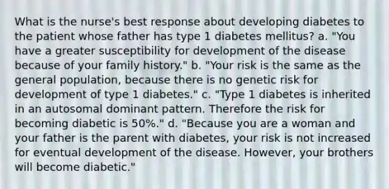 What is the nurse's best response about developing diabetes to the patient whose father has type 1 diabetes mellitus? a. "You have a greater susceptibility for development of the disease because of your family history." b. "Your risk is the same as the general population, because there is no genetic risk for development of type 1 diabetes." c. "Type 1 diabetes is inherited in an autosomal dominant pattern. Therefore the risk for becoming diabetic is 50%." d. "Because you are a woman and your father is the parent with diabetes, your risk is not increased for eventual development of the disease. However, your brothers will become diabetic."