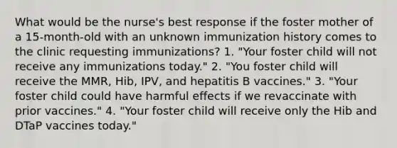 What would be the nurse's best response if the foster mother of a 15-month-old with an unknown immunization history comes to the clinic requesting immunizations? 1. "Your foster child will not receive any immunizations today." 2. "You foster child will receive the MMR, Hib, IPV, and hepatitis B vaccines." 3. "Your foster child could have harmful effects if we revaccinate with prior vaccines." 4. "Your foster child will receive only the Hib and DTaP vaccines today."