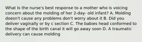 What Is the nurse's best response to a mother who is voicing concern about the molding of her 2-day- old infant? A. Molding doesn't cause any problems don't worry about it B. Did you deliver vaginally or by c section C. The babies head conformed to the shape of the birth canal it will go away soon D. A traumatic delivery can cause molding