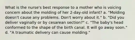 What is the nurse's best response to a mother who is voicing concern about the molding of her 2-day-old infant? a. "Molding doesn't cause any problems. Don't worry about it." b. "Did you deliver vaginally or by cesarean section?" c. "The baby's head conformed to the shape of the birth canal. It will go away soon." d. "A traumatic delivery can cause molding."