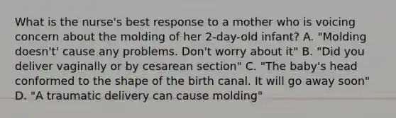 What is the nurse's best response to a mother who is voicing concern about the molding of her 2-day-old infant? A. "Molding doesn't' cause any problems. Don't worry about it" B. "Did you deliver vaginally or by cesarean section" C. "The baby's head conformed to the shape of the birth canal. It will go away soon" D. "A traumatic delivery can cause molding"