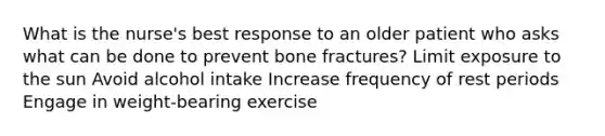 What is the nurse's best response to an older patient who asks what can be done to prevent bone fractures? Limit exposure to the sun Avoid alcohol intake Increase frequency of rest periods Engage in weight-bearing exercise