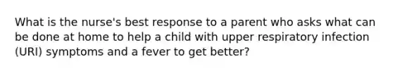 What is the nurse's best response to a parent who asks what can be done at home to help a child with upper respiratory infection (URI) symptoms and a fever to get better?