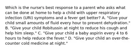 Which is the nurse's best response to a parent who asks what can be done at home to help a child with upper respiratory infection (URI) symptoms and a fever get better? A. "Give your child small amounts of fluid every hour to prevent dehydration." B. "Give your child Robitussin at night to reduce his cough and help him sleep." C. "Give your child a baby aspirin every 4 to 6 hours to help reduce the fever." D. "Give your child an over-the-counter cold medicine at night."