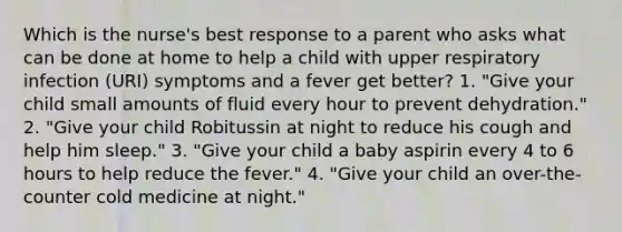 Which is the nurse's best response to a parent who asks what can be done at home to help a child with upper respiratory infection (URI) symptoms and a fever get better? 1. "Give your child small amounts of fluid every hour to prevent dehydration." 2. "Give your child Robitussin at night to reduce his cough and help him sleep." 3. "Give your child a baby aspirin every 4 to 6 hours to help reduce the fever." 4. "Give your child an over-the-counter cold medicine at night."