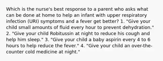 Which is the nurse's best response to a parent who asks what can be done at home to help an infant with upper respiratory infection (URI) symptoms and a fever get better? 1. "Give your child small amounts of fluid every hour to prevent dehydration." 2. "Give your child Robitussin at night to reduce his cough and help him sleep." 3. "Give your child a baby aspirin every 4 to 6 hours to help reduce the fever." 4. "Give your child an over-the-counter cold medicine at night."