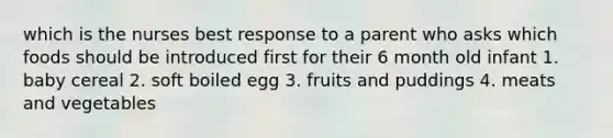 which is the nurses best response to a parent who asks which foods should be introduced first for their 6 month old infant 1. baby cereal 2. soft boiled egg 3. fruits and puddings 4. meats and vegetables