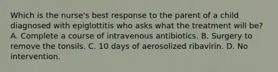 Which is the nurse's best response to the parent of a child diagnosed with epiglottitis who asks what the treatment will be? A. Complete a course of intravenous antibiotics. B. Surgery to remove the tonsils. C. 10 days of aerosolized ribavirin. D. No intervention.