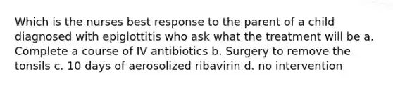 Which is the nurses best response to the parent of a child diagnosed with epiglottitis who ask what the treatment will be a. Complete a course of IV antibiotics b. Surgery to remove the tonsils c. 10 days of aerosolized ribavirin d. no intervention