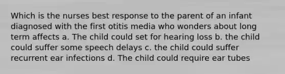 Which is the nurses best response to the parent of an infant diagnosed with the first otitis media who wonders about long term affects a. The child could set for hearing loss b. the child could suffer some speech delays c. the child could suffer recurrent ear infections d. The child could require ear tubes