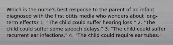 Which is the nurse's best response to the parent of an infant diagnosed with the first otitis media who wonders about long-term effects? 1. "The child could suffer hearing loss." 2. "The child could suffer some speech delays." 3. "The child could suffer recurrent ear infections." 4. "The child could require ear tubes."