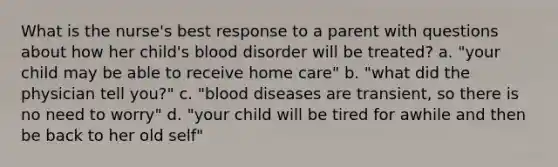 What is the nurse's best response to a parent with questions about how her child's blood disorder will be treated? a. "your child may be able to receive home care" b. "what did the physician tell you?" c. "blood diseases are transient, so there is no need to worry" d. "your child will be tired for awhile and then be back to her old self"