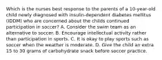 Which is the nurses best response to the parents of a 10-year-old child newly diagnosed with insulin-dependent diabetes mellitus (IDDM) who are concerned about the childs continued participation in soccer? A. Consider the swim team as an alternative to soccer. B. Encourage intellectual activity rather than participation in sports. C. It is okay to play sports such as soccer when the weather is moderate. D. Give the child an extra 15 to 30 grams of carbohydrate snack before soccer practice.