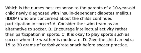 Which is the nurses best response to the parents of a 10-year-old child newly diagnosed with insulin-dependent diabetes mellitus (IDDM) who are concerned about the childs continued participation in soccer? A. Consider the swim team as an alternative to soccer. B. Encourage intellectual activity rather than participation in sports. C. It is okay to play sports such as soccer when the weather is moderate. D. Give the child an extra 15 to 30 grams of carbohydrate snack before soccer practice.