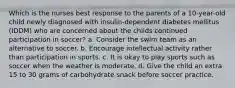 Which is the nurses best response to the parents of a 10-year-old child newly diagnosed with insulin-dependent diabetes mellitus (IDDM) who are concerned about the childs continued participation in soccer? a. Consider the swim team as an alternative to soccer. b. Encourage intellectual activity rather than participation in sports. c. It is okay to play sports such as soccer when the weather is moderate. d. Give the child an extra 15 to 30 grams of carbohydrate snack before soccer practice.