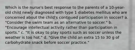 Which is the nurse's best response to the parents of a 10-year-old child newly diagnosed with type 1 diabetes mellitus who are concerned about the child's continued participation in soccer? a. "Consider the swim team as an alternative to soccer." b. "Encourage intellectual activity rather than participation in sports." c. "It is okay to play sports such as soccer unless the weather is too hot." d. "Give the child an extra 15 to 30 g of carbohydrate snack before soccer practice."