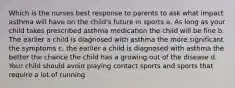 Which is the nurses best response to parents to ask what impact asthma will have on the child's future in sports a. As long as your child takes prescribed asthma medication the child will be fine b. The earlier a child is diagnosed with asthma the more significant the symptoms c. the earlier a child is diagnosed with asthma the better the chance the child has a growing out of the disease d. Your child should avoid playing contact sports and sports that require a lot of running