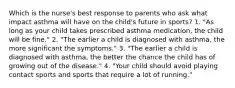 Which is the nurse's best response to parents who ask what impact asthma will have on the child's future in sports? 1. "As long as your child takes prescribed asthma medication, the child will be fine." 2. "The earlier a child is diagnosed with asthma, the more significant the symptoms." 3. "The earlier a child is diagnosed with asthma, the better the chance the child has of growing out of the disease." 4. "Your child should avoid playing contact sports and sports that require a lot of running."